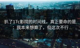 扒了17c影院的时间线，真正要命的是：我本来想算了，但这次不行
