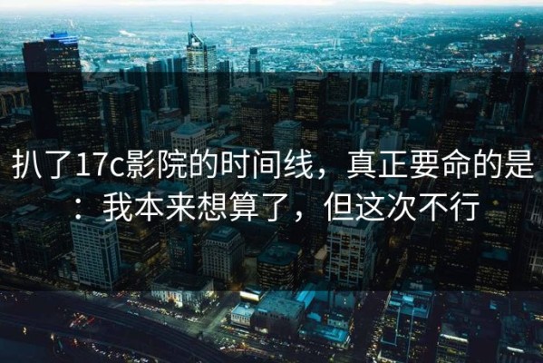 扒了17c影院的时间线，真正要命的是：我本来想算了，但这次不行