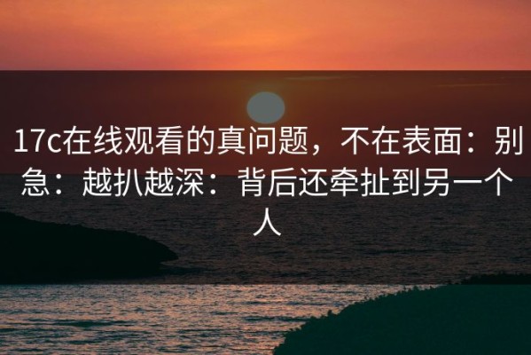 17c在线观看的真问题，不在表面：别急：越扒越深：背后还牵扯到另一个人