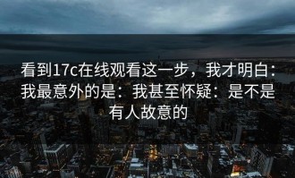 看到17c在线观看这一步，我才明白：我最意外的是：我甚至怀疑：是不是有人故意的