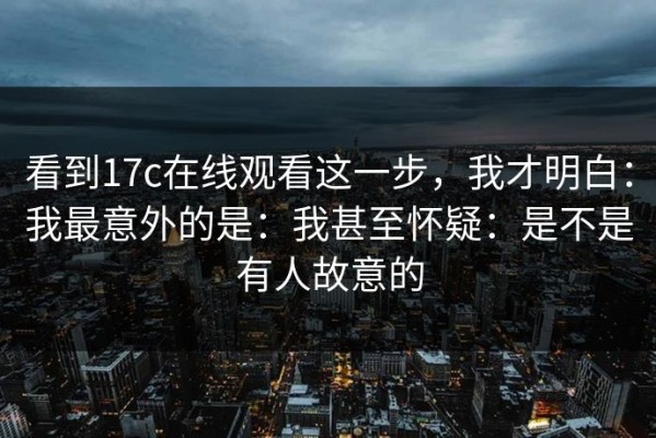 看到17c在线观看这一步，我才明白：我最意外的是：我甚至怀疑：是不是有人故意的