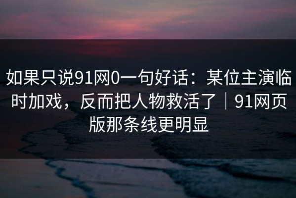 如果只说91网0一句好话：某位主演临时加戏，反而把人物救活了｜91网页版那条线更明显