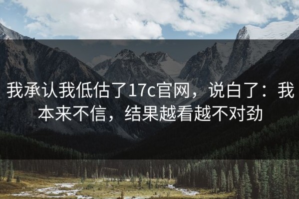 我承认我低估了17c官网，说白了：我本来不信，结果越看越不对劲