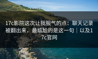 17c影院这次让我服气的点：聊天记录被翻出来，最尴尬的是这一句｜以及17c官网
