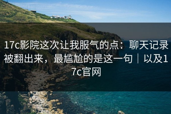 17c影院这次让我服气的点：聊天记录被翻出来，最尴尬的是这一句｜以及17c官网