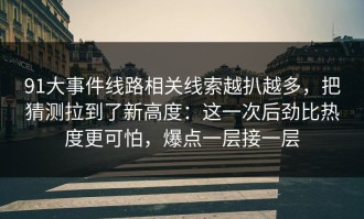 91大事件线路相关线索越扒越多，把猜测拉到了新高度：这一次后劲比热度更可怕，爆点一层接一层