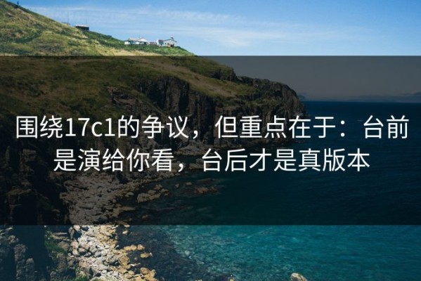 围绕17c1的争议，但重点在于：台前是演给你看，台后才是真版本
