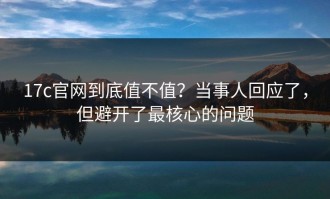 17c官网到底值不值？当事人回应了，但避开了最核心的问题
