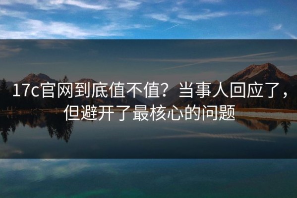 17c官网到底值不值？当事人回应了，但避开了最核心的问题