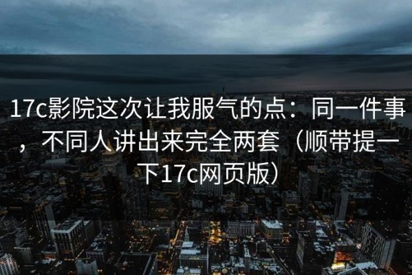 17c影院这次让我服气的点：同一件事，不同人讲出来完全两套（顺带提一下17c网页版）