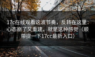 17c在线观看这波节奏，反转在这里：心态崩了又重建，就是这种感觉（顺带提一下17cc最新入口）