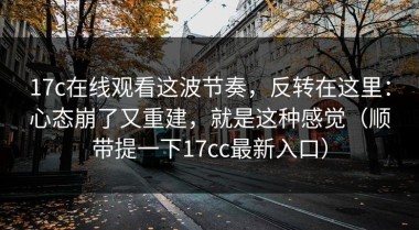17c在线观看这波节奏，反转在这里：心态崩了又重建，就是这种感觉（顺带提一下17cc最新入口）