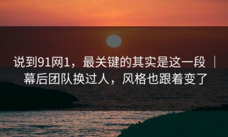 说到91网1，最关键的其实是这一段 ｜ 幕后团队换过人，风格也跟着变了