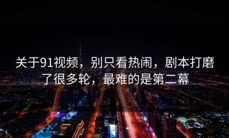 关于91视频，别只看热闹，剧本打磨了很多轮，最难的是第二幕