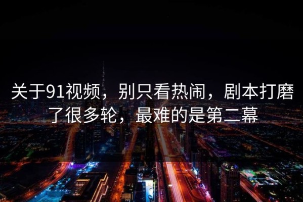 关于91视频，别只看热闹，剧本打磨了很多轮，最难的是第二幕