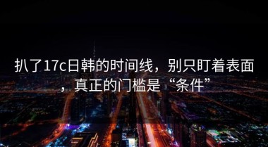 扒了17c日韩的时间线，别只盯着表面，真正的门槛是“条件”