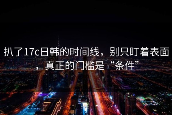 扒了17c日韩的时间线，别只盯着表面，真正的门槛是“条件”