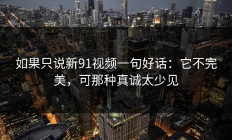 如果只说新91视频一句好话：它不完美，可那种真诚太少见