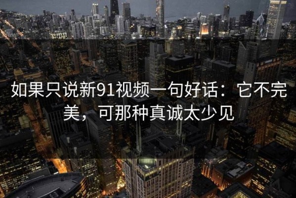 如果只说新91视频一句好话：它不完美，可那种真诚太少见