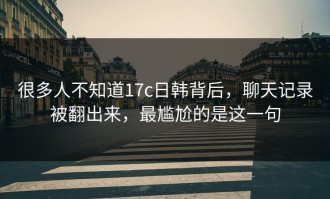 很多人不知道17c日韩背后，聊天记录被翻出来，最尴尬的是这一句