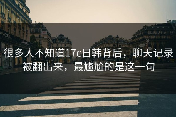 很多人不知道17c日韩背后，聊天记录被翻出来，最尴尬的是这一句