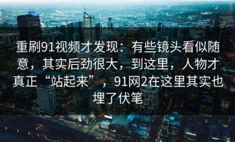 重刷91视频才发现：有些镜头看似随意，其实后劲很大，到这里，人物才真正“站起来”，91网2在这里其实也埋了伏笔