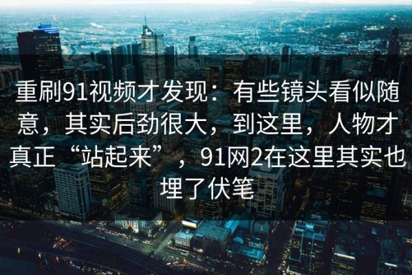 重刷91视频才发现：有些镜头看似随意，其实后劲很大，到这里，人物才真正“站起来”，91网2在这里其实也埋了伏笔