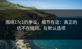 围绕17c1的争议，细节在这：真正的坑不在规则，在默认选项