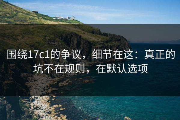 围绕17c1的争议，细节在这：真正的坑不在规则，在默认选项
