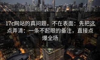 17c网站的真问题，不在表面：先把这点弄清：一条不起眼的备注，直接点爆全场
