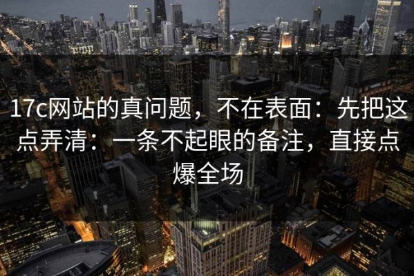 17c网站的真问题，不在表面：先把这点弄清：一条不起眼的备注，直接点爆全场