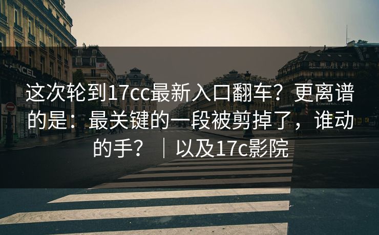 这次轮到17cc最新入口翻车？更离谱的是：最关键的一段被剪掉了，谁动的手？｜以及17c影院