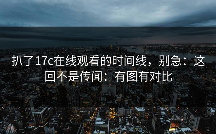 扒了17c在线观看的时间线，别急：这回不是传闻：有图有对比