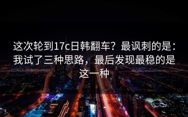这次轮到17c日韩翻车?最讽刺的是:我试了三种思路,最后发现最稳的是这一种 这次轮到17c日韩翻车?最讽刺的是:我试了三种思路,最后发现最稳的是这一种