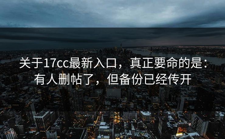 关于17cc最新入口，真正要命的是：有人删帖了，但备份已经传开