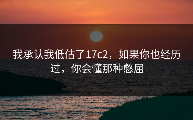 我承认我低估了17c2，如果你也经历过，你会懂那种憋屈