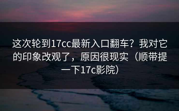 这次轮到17cc最新入口翻车？我对它的印象改观了，原因很现实（顺带提一下17c影院）