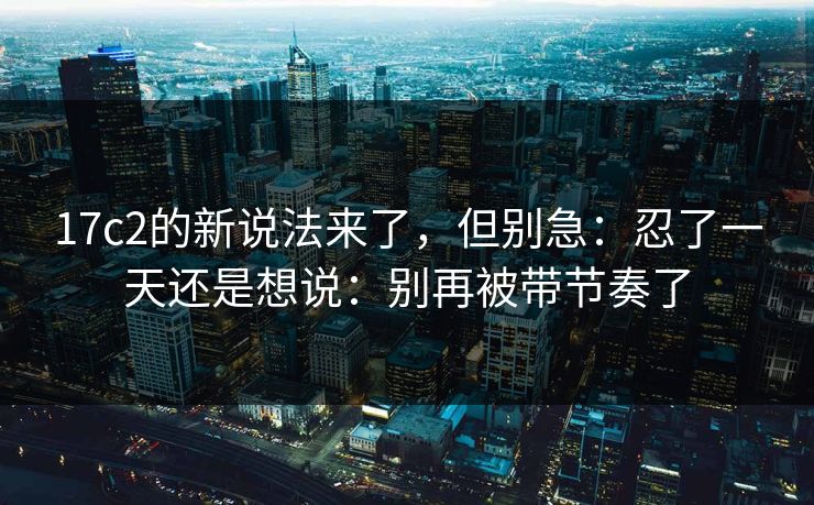 17c2的新说法来了，但别急：忍了一天还是想说：别再被带节奏了