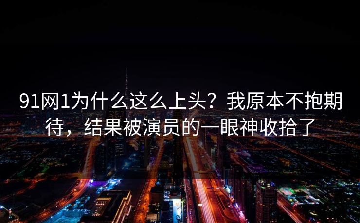 91网1为什么这么上头？我原本不抱期待，结果被演员的一眼神收拾了