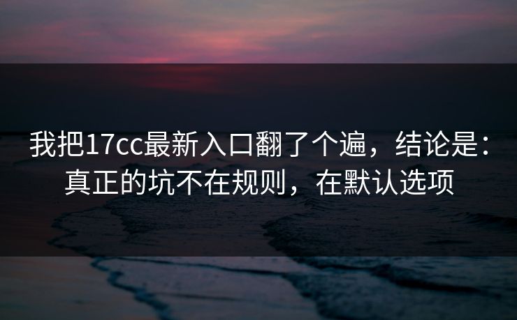 我把17cc最新入口翻了个遍，结论是：真正的坑不在规则，在默认选项