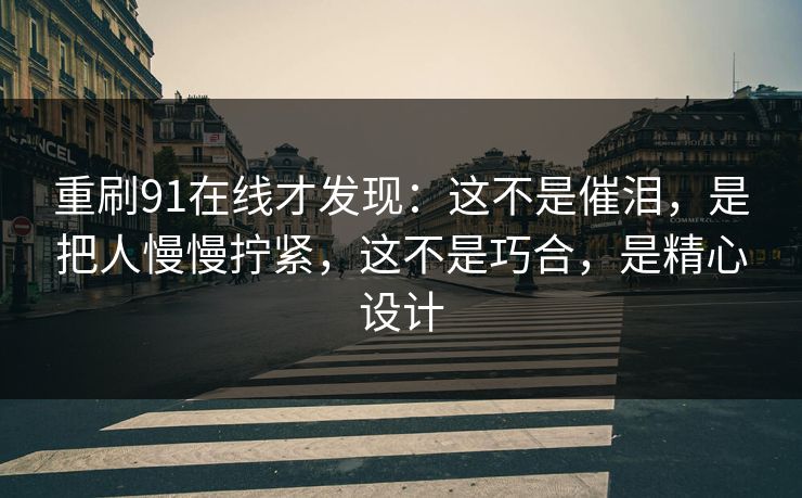 重刷91在线才发现：这不是催泪，是把人慢慢拧紧，这不是巧合，是精心设计