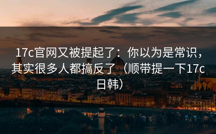 17c官网又被提起了：你以为是常识，其实很多人都搞反了（顺带提一下17c日韩）