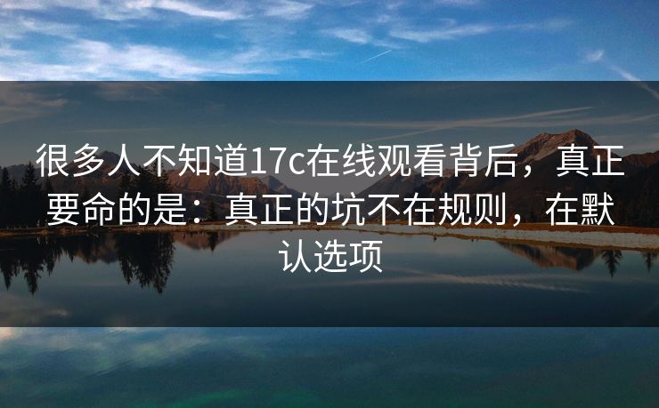很多人不知道17c在线观看背后，真正要命的是：真正的坑不在规则，在默认选项