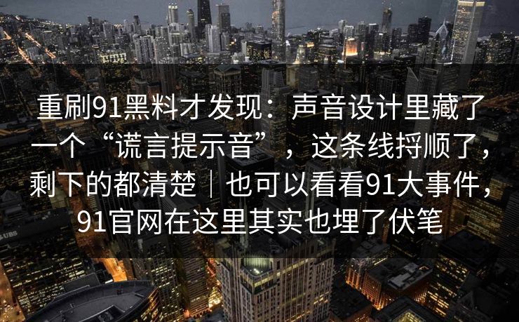 重刷91黑料才发现：声音设计里藏了一个“谎言提示音”，这条线捋顺了，剩下的都清楚｜也可以看看91大事件，91官网在这里其实也埋了伏笔