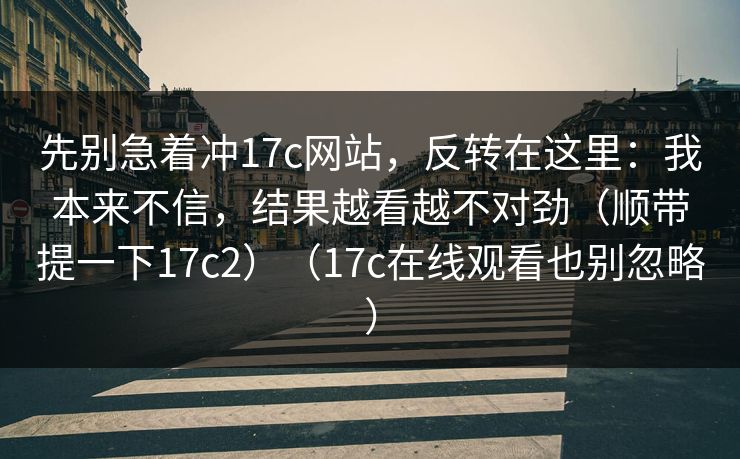 先别急着冲17c网站，反转在这里：我本来不信，结果越看越不对劲（顺带提一下17c2）（17c在线观看也别忽略）