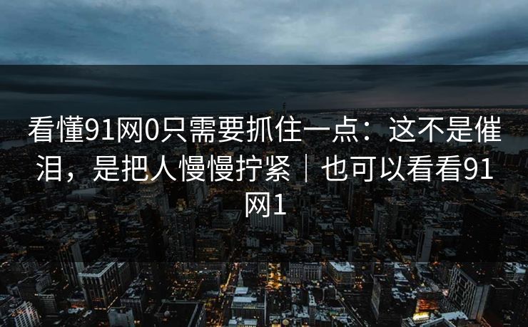 看懂91网0只需要抓住一点：这不是催泪，是把人慢慢拧紧｜也可以看看91网1