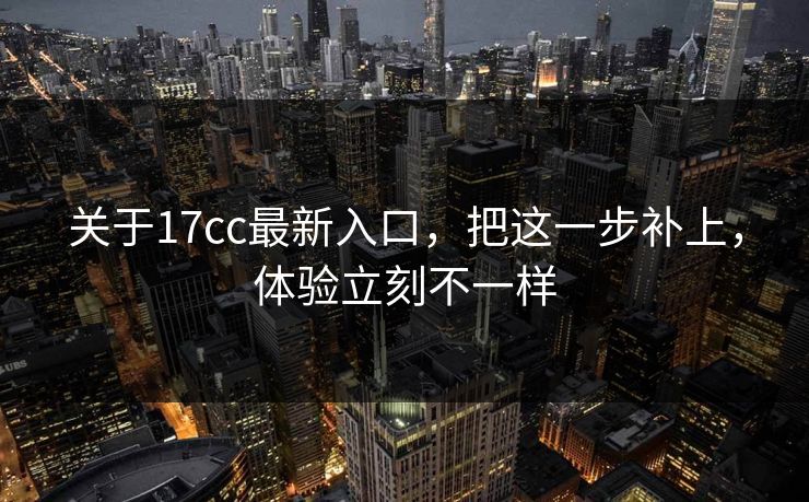 关于17cc最新入口,把这一步补上,体验立刻不一样 关于17cc最新入口,把这一步补上,体验立刻不一样