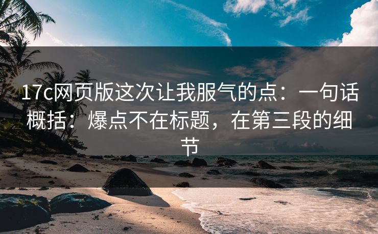 17c网页版这次让我服气的点：一句话概括：爆点不在标题，在第三段的细节