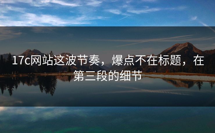 17c网站这波节奏，爆点不在标题，在第三段的细节