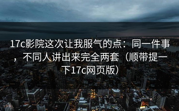 17c影院这次让我服气的点：同一件事，不同人讲出来完全两套（顺带提一下17c网页版）